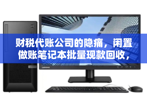 财税代账公司的隐痛，闲置做账笔记本批量现款回收，如何让设备退场更省心？
