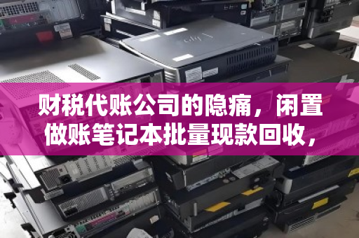 财税代账公司的隐痛，闲置做账笔记本批量现款回收，如何让设备退场更省心？
