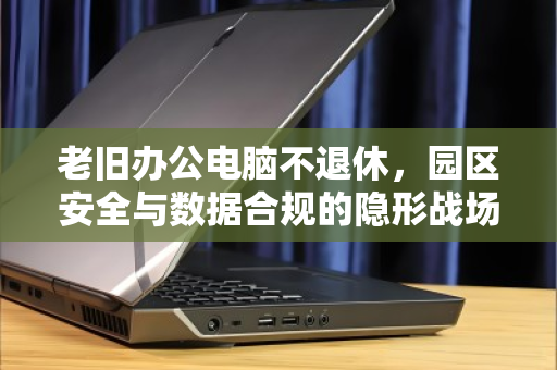 老旧办公电脑不退休,园区安全与数据合规的隐形战场—从门卫值守到终端回收的闭环思考 老旧办公电脑不退休,园区安全与数据合规的隐形战场—从门卫值守到终端回收的闭环思考
