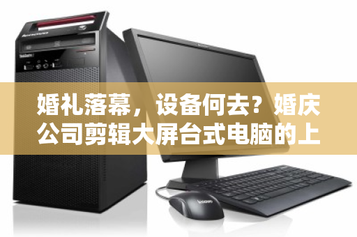 婚礼落幕，设备何去？婚庆公司剪辑大屏台式电脑的上门回收与数据安全之道