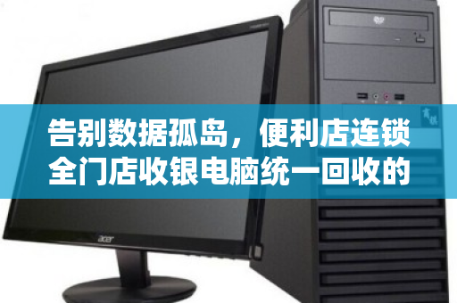 告别数据孤岛,便利店连锁全门店收银电脑统一回收的价值与实操指南 告别数据孤岛,便利店连锁全门店收银电脑统一回收的价值与实操指南