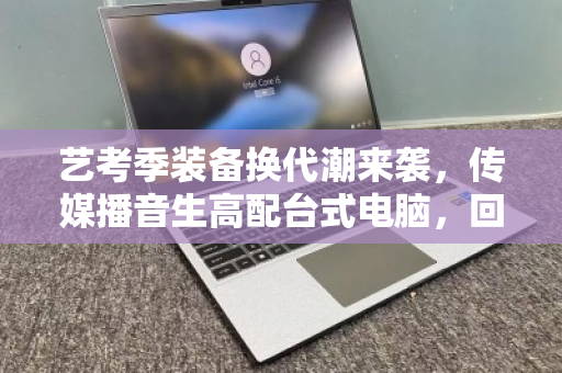 艺考季装备换代潮来袭，传媒播音生高配台式电脑，回收如何避坑又保值？