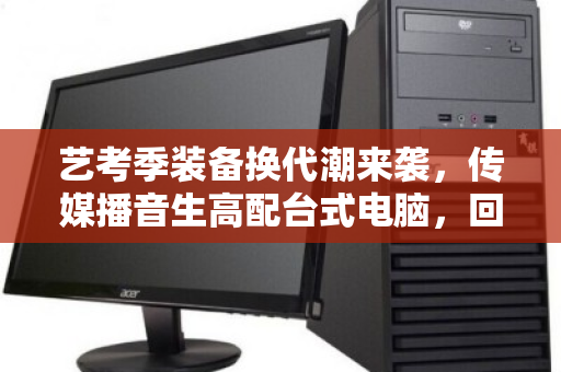 艺考季装备换代潮来袭，传媒播音生高配台式电脑，回收如何避坑又保值？