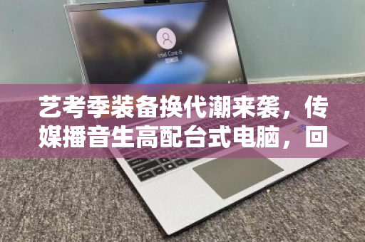艺考季装备换代潮来袭，传媒播音生高配台式电脑，回收如何避坑又保值？
