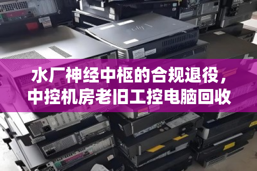 水厂神经中枢的合规退役,中控机房老旧工控电脑回收处置全解析 水厂神经中枢的合规退役,中控机房老旧工控电脑回收处置全解析