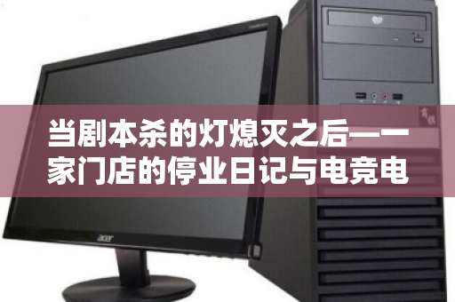 当剧本杀的灯熄灭之后—一家门店的停业日记与电竞电脑整套回收的体面退场 当剧本杀的灯熄灭之后—一家门店的停业日记与电竞电脑整套回收的体面退场