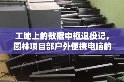 工地上的数据中枢退役记,园林项目部户外便携电脑的上门回收与绿色接力 工地上的数据中枢退役记,园林项目部户外便携电脑的上门回收与绿色接力