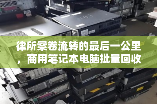 律所案卷流转的最后一公里，商用笔记本电脑批量回收如何兼顾数据安全与资产价值？