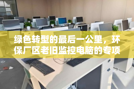 绿色转型的最后一公里，环保厂区老旧监控电脑的专项回收与重生
