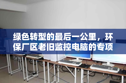 绿色转型的最后一公里，环保厂区老旧监控电脑的专项回收与重生
