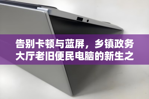 告别卡顿与蓝屏,乡镇政务大厅老旧便民电脑的新生之路 告别卡顿与蓝屏,乡镇政务大厅老旧便民电脑的新生之路