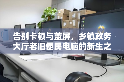 告别卡顿与蓝屏，乡镇政务大厅老旧便民电脑的新生之路