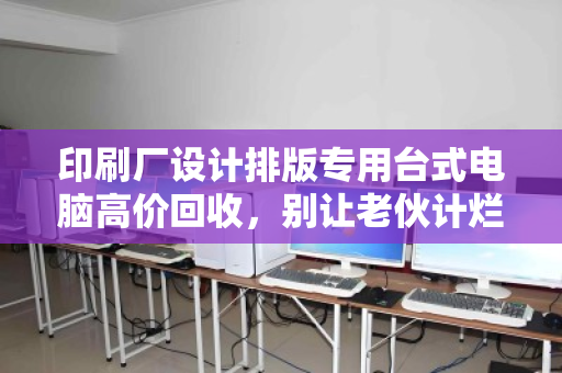 印刷厂设计排版专用台式电脑高价回收,别让老伙计烂在仓库里,它还能帮你换回真金白银 印刷厂设计排版专用台式电脑高价回收,别让老伙计烂在仓库里,它还能帮你换回真金白银