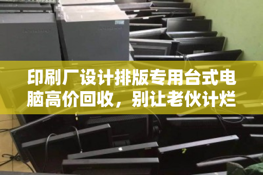 印刷厂设计排版专用台式电脑高价回收,别让老伙计烂在仓库里,它还能帮你换回真金白银 印刷厂设计排版专用台式电脑高价回收,别让老伙计烂在仓库里,它还能帮你换回真金白银