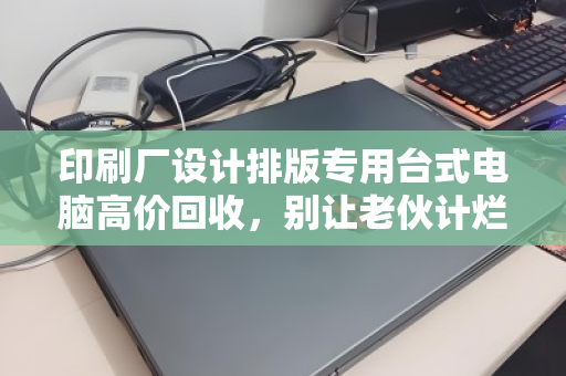 印刷厂设计排版专用台式电脑高价回收，别让老伙计烂在仓库里，它还能帮你换回真金白银