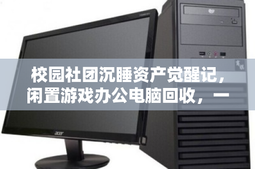 校园社团沉睡资产觉醒记,闲置游戏办公电脑回收,一场双赢的绿色接力 校园社团沉睡资产觉醒记,闲置游戏办公电脑回收,一场双赢的绿色接力