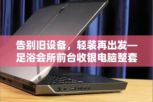 告别旧设备,轻装再出发—足浴会所前台收银电脑整套打包回收全攻略 告别旧设备,轻装再出发—足浴会所前台收银电脑整套打包回收全攻略