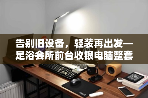 告别旧设备,轻装再出发—足浴会所前台收银电脑整套打包回收全攻略 告别旧设备,轻装再出发—足浴会所前台收银电脑整套打包回收全攻略