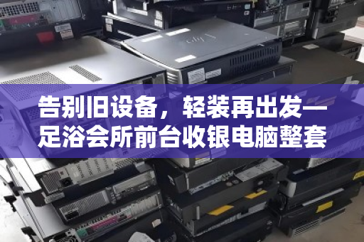 告别旧设备，轻装再出发—足浴会所前台收银电脑整套打包回收全攻略