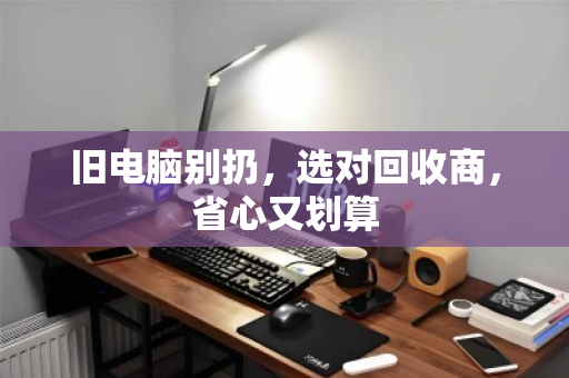 旧电脑别扔,选对回收商,省心又划算 旧电脑别扔,选对回收商,省心又划算