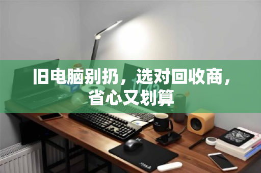 旧电脑别扔,选对回收商,省心又划算 旧电脑别扔,选对回收商,省心又划算