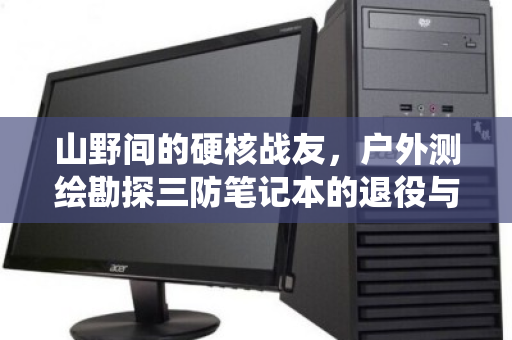 山野间的硬核战友,户外测绘勘探三防笔记本的退役与归宿 山野间的硬核战友,户外测绘勘探三防笔记本的退役与归宿