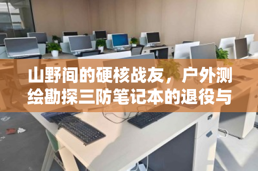 山野间的硬核战友,户外测绘勘探三防笔记本的退役与归宿 山野间的硬核战友,户外测绘勘探三防笔记本的退役与归宿