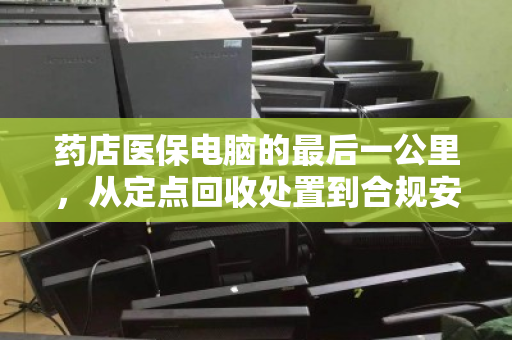 药店医保电脑的最后一公里,从定点回收处置到合规安全升级 药店医保电脑的最后一公里,从定点回收处置到合规安全升级