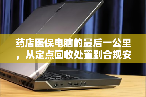 药店医保电脑的最后一公里,从定点回收处置到合规安全升级 药店医保电脑的最后一公里,从定点回收处置到合规安全升级