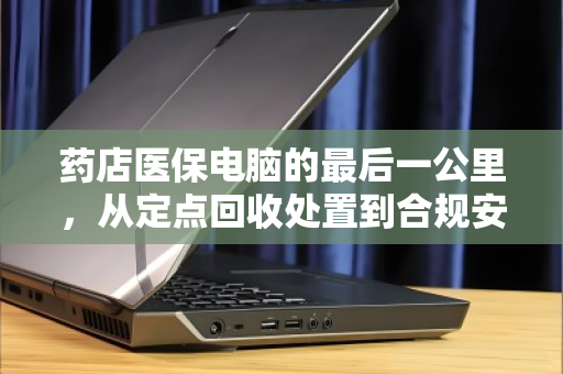 药店医保电脑的最后一公里，从定点回收处置到合规安全升级