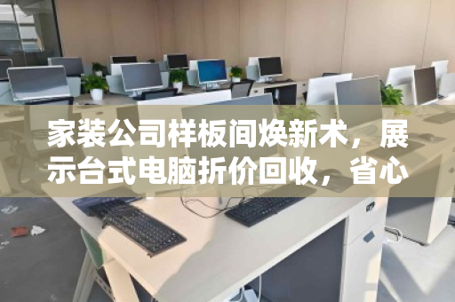 家装公司样板间焕新术,展示台式电脑折价回收,省心省钱双赢 家装公司样板间焕新术,展示台式电脑折价回收,省心省钱双赢