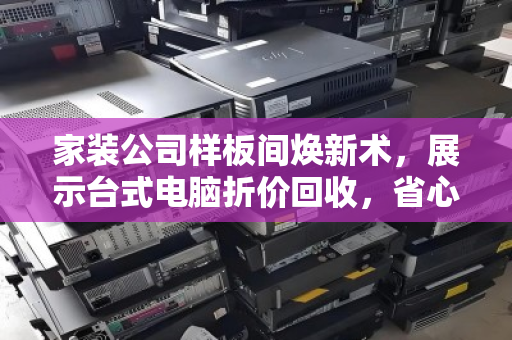 家装公司样板间焕新术，展示台式电脑折价回收，省心省钱双赢