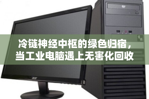 冷链神经中枢的绿色归宿，当工业电脑遇上无害化回收