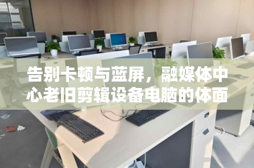 告别卡顿与蓝屏,融媒体中心老旧剪辑设备电脑的体面退休与数据安全突围 告别卡顿与蓝屏,融媒体中心老旧剪辑设备电脑的体面退休与数据安全突围