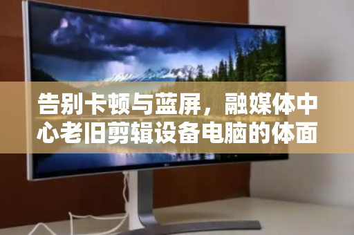 告别卡顿与蓝屏，融媒体中心老旧剪辑设备电脑的体面退休与数据安全突围