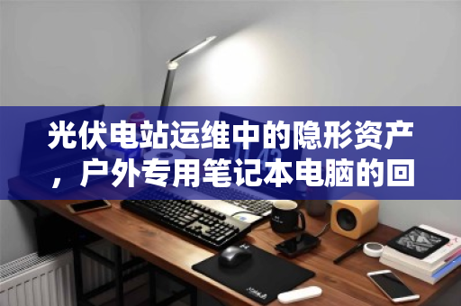 光伏电站运维中的隐形资产,户外专用笔记本电脑的回收与价值重塑 光伏电站运维中的隐形资产,户外专用笔记本电脑的回收与价值重塑