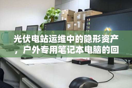 光伏电站运维中的隐形资产,户外专用笔记本电脑的回收与价值重塑 光伏电站运维中的隐形资产,户外专用笔记本电脑的回收与价值重塑