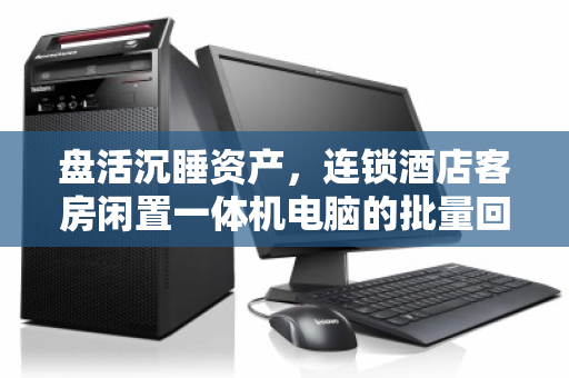 盘活沉睡资产，连锁酒店客房闲置一体机电脑的批量回收价值与实操指南