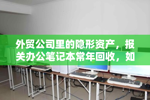 外贸公司里的隐形资产，报关办公笔记本常年回收，如何让旧本子变成新利润？