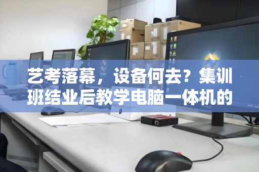 艺考落幕,设备何去?集训班结业后教学电脑一体机的绿色退场指南 艺考落幕,设备何去?集训班结业后教学电脑一体机的绿色退场指南
