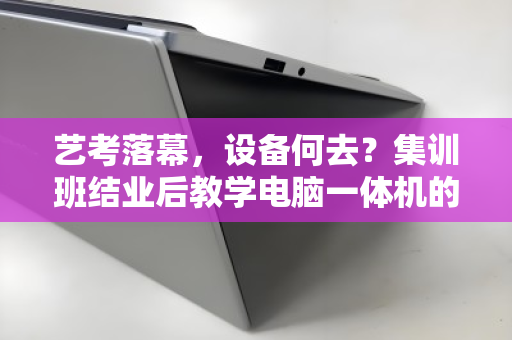 艺考落幕,设备何去?集训班结业后教学电脑一体机的绿色退场指南 艺考落幕,设备何去?集训班结业后教学电脑一体机的绿色退场指南