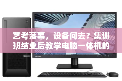 艺考落幕，设备何去？集训班结业后教学电脑一体机的绿色退场指南