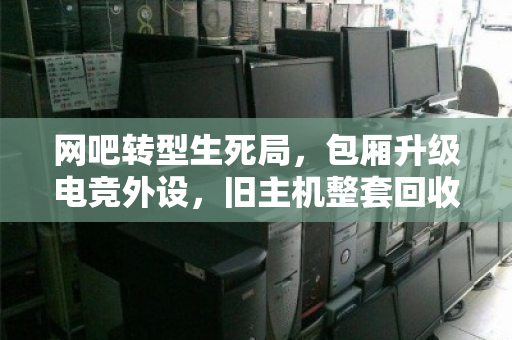 网吧转型生死局,包厢升级电竞外设,旧主机整套回收才是破局关键 网吧转型生死局,包厢升级电竞外设,旧主机整套回收才是破局关键