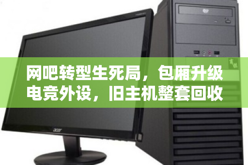 网吧转型生死局，包厢升级电竞外设，旧主机整套回收才是破局关键