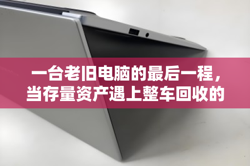 一台老旧电脑的最后一程,当存量资产遇上整车回收的智慧解法 一台老旧电脑的最后一程,当存量资产遇上整车回收的智慧解法