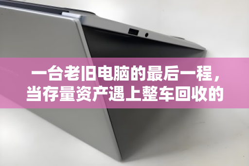 一台老旧电脑的最后一程，当存量资产遇上整车回收的智慧解法
