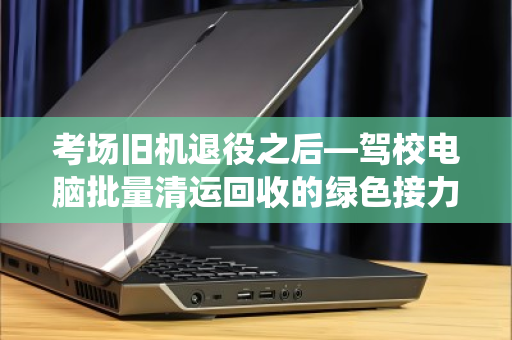 考场旧机退役之后—驾校电脑批量清运回收的绿色接力 考场旧机退役之后—驾校电脑批量清运回收的绿色接力