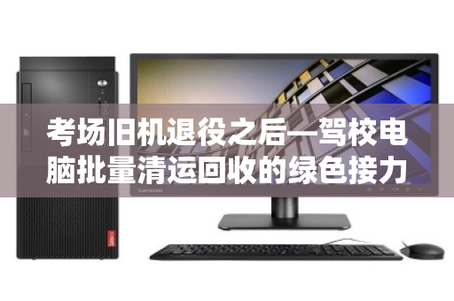 考场旧机退役之后—驾校电脑批量清运回收的绿色接力 考场旧机退役之后—驾校电脑批量清运回收的绿色接力