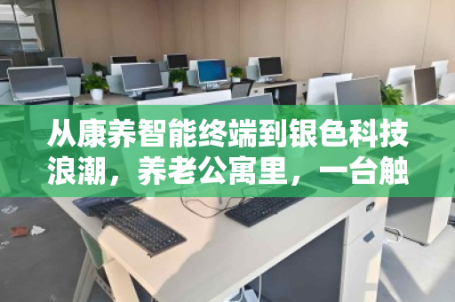 从康养智能终端到银色科技浪潮,养老公寓里,一台触控一体机的第二人生 从康养智能终端到银色科技浪潮,养老公寓里,一台触控一体机的第二人生