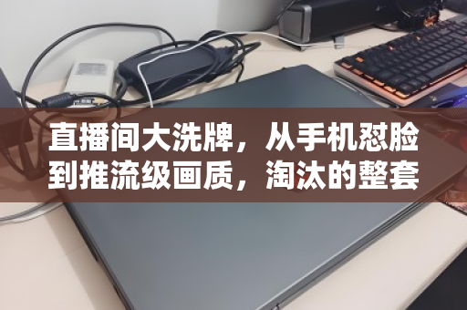 直播间大洗牌，从手机怼脸到推流级画质，淘汰的整套设备何去何从？